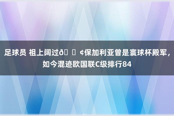 足球员 祖上阔过😢保加利亚曾是寰球杯殿军，如今混迹欧国联C级排行84