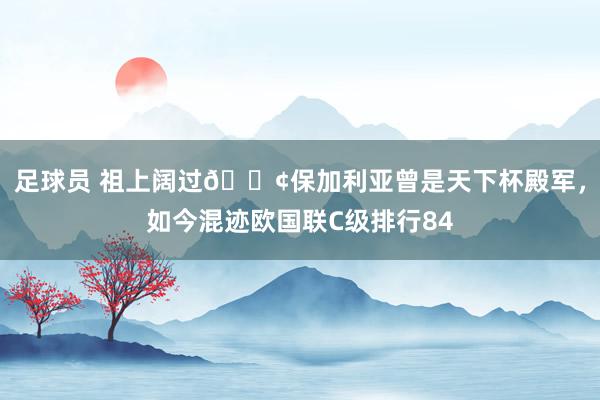 足球员 祖上阔过😢保加利亚曾是天下杯殿军，如今混迹欧国联C级排行84