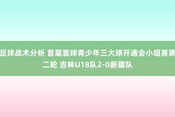 足球战术分析 首届寰球青少年三大球开通会小组赛第二轮 吉林U18队2-0新疆队