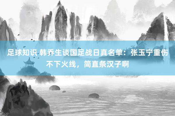 足球知识 韩乔生谈国足战日真名单：张玉宁重伤不下火线，简直条汉子啊