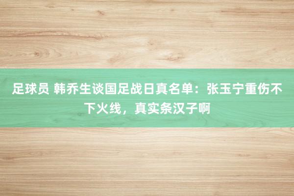 足球员 韩乔生谈国足战日真名单：张玉宁重伤不下火线，真实条汉子啊