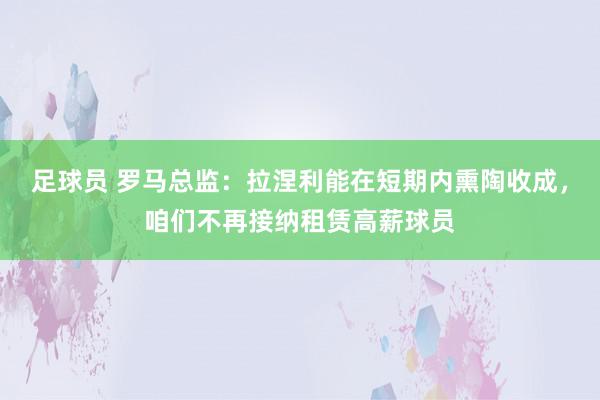 足球员 罗马总监：拉涅利能在短期内熏陶收成，咱们不再接纳租赁高薪球员