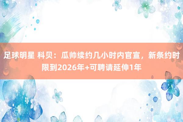 足球明星 科贝：瓜帅续约几小时内官宣，新条约时限到2026年+可聘请延伸1年