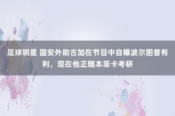 足球明星 国安外助古加在节目中自曝波尔图曾有利，现在他正随本菲卡考研