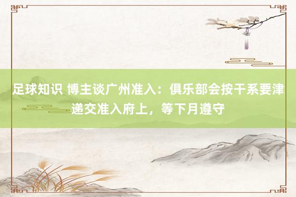 足球知识 博主谈广州准入：俱乐部会按干系要津递交准入府上，等下月遵守