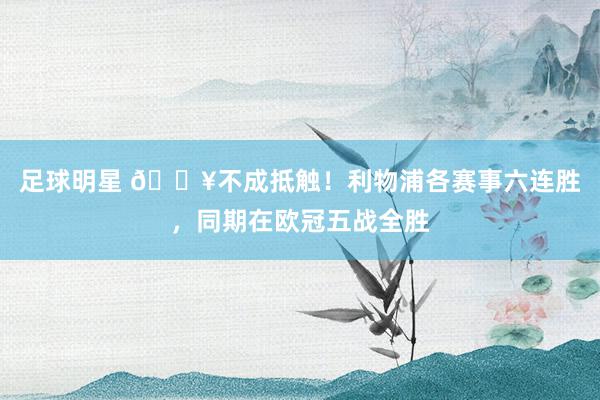 足球明星 🔥不成抵触！利物浦各赛事六连胜，同期在欧冠五战全胜