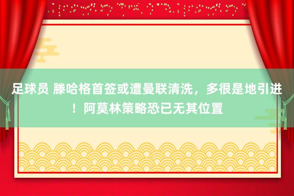 足球员 滕哈格首签或遭曼联清洗，多很是地引进！阿莫林策略恐已无其位置