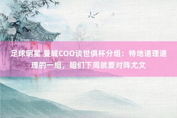 足球明星 曼城COO谈世俱杯分组：特地道理道理的一组，咱们下周就要对阵尤文