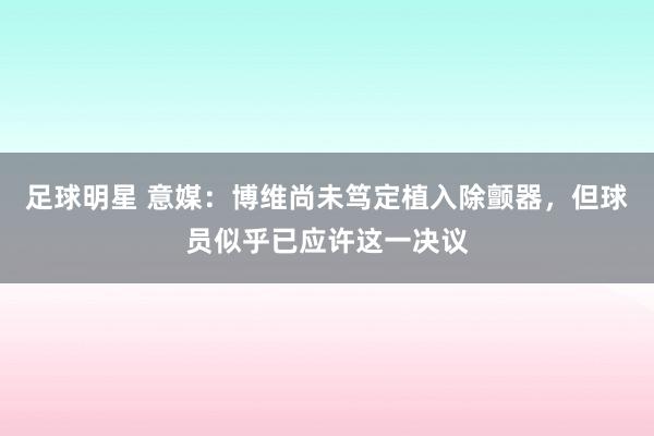 足球明星 意媒：博维尚未笃定植入除颤器，但球员似乎已应许这一决议