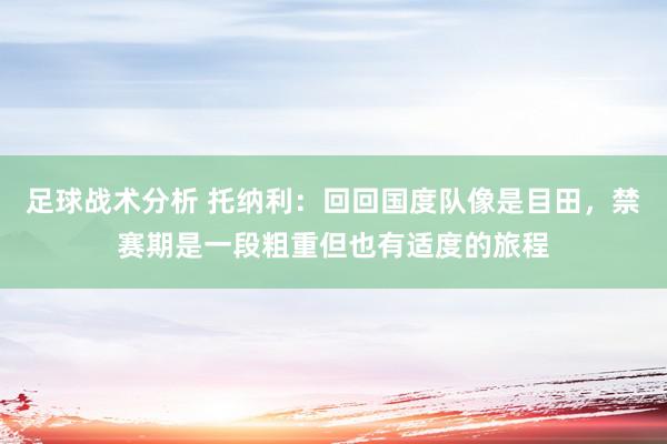 足球战术分析 托纳利：回回国度队像是目田，禁赛期是一段粗重但也有适度的旅程