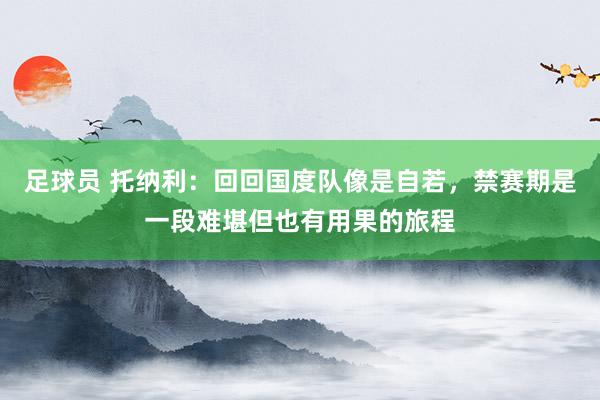 足球员 托纳利：回回国度队像是自若，禁赛期是一段难堪但也有用果的旅程