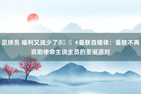 足球员 福利又减少了😢曼联自媒体：曼联不再资助使命主谈主员的圣诞派对