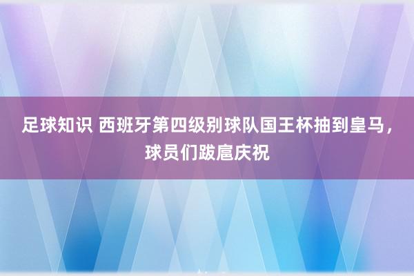 足球知识 西班牙第四级别球队国王杯抽到皇马，球员们跋扈庆祝