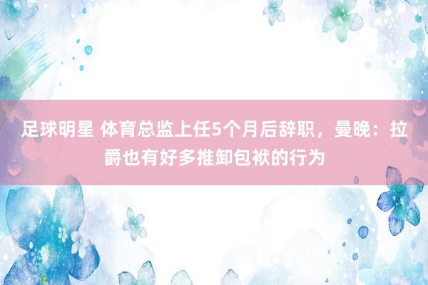 足球明星 体育总监上任5个月后辞职，曼晚：拉爵也有好多推卸包袱的行为