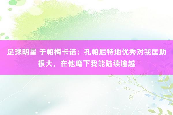 足球明星 于帕梅卡诺：孔帕尼特地优秀对我匡助很大，在他麾下我能陆续逾越