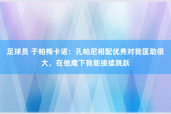 足球员 于帕梅卡诺：孔帕尼相配优秀对我匡助很大，在他麾下我能接续跳跃