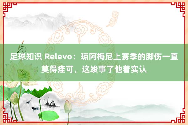 足球知识 Relevo：琼阿梅尼上赛季的脚伤一直莫得痊可，这竣事了他着实认