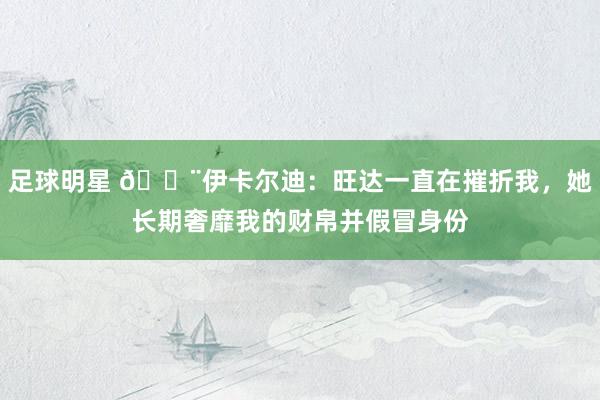 足球明星 😨伊卡尔迪：旺达一直在摧折我，她长期奢靡我的财帛并假冒身份