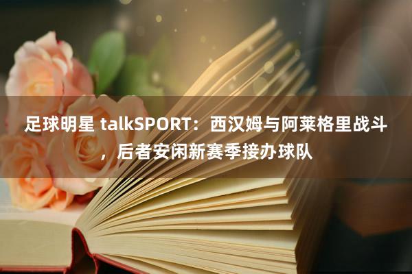 足球明星 talkSPORT：西汉姆与阿莱格里战斗，后者安闲新赛季接办球队