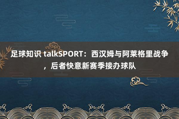 足球知识 talkSPORT：西汉姆与阿莱格里战争，后者快意新赛季接办球队