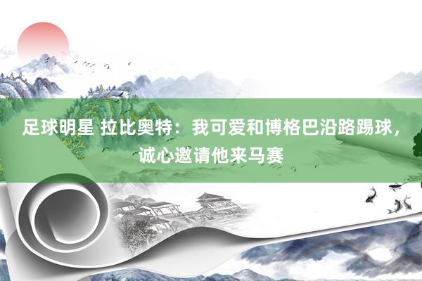 足球明星 拉比奥特：我可爱和博格巴沿路踢球，诚心邀请他来马赛