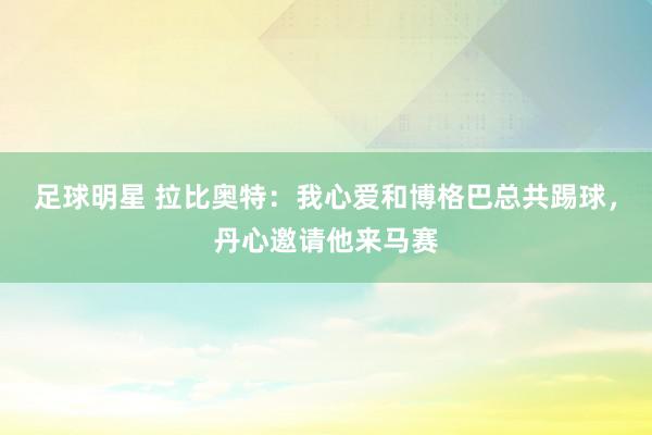 足球明星 拉比奥特：我心爱和博格巴总共踢球，丹心邀请他来马赛