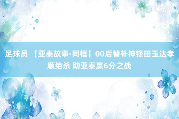 足球员 【亚泰故事·同框】00后替补神锋田玉达孝顺绝杀 助亚泰赢6分之战