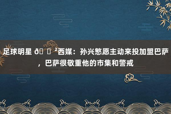 足球明星 😲西媒：孙兴慜愿主动来投加盟巴萨，巴萨很敬重他的市集和警戒