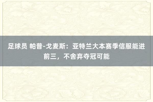 足球员 帕普-戈麦斯：亚特兰大本赛季信服能进前三，不舍弃夺冠可能