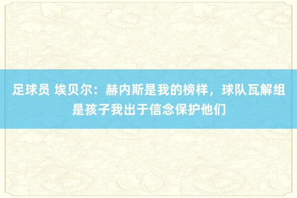 足球员 埃贝尔：赫内斯是我的榜样，球队瓦解组是孩子我出于信念保护他们