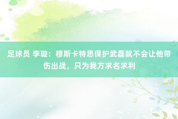 足球员 李璇：穆斯卡特思保护武磊就不会让他带伤出战，只为我方求名求利