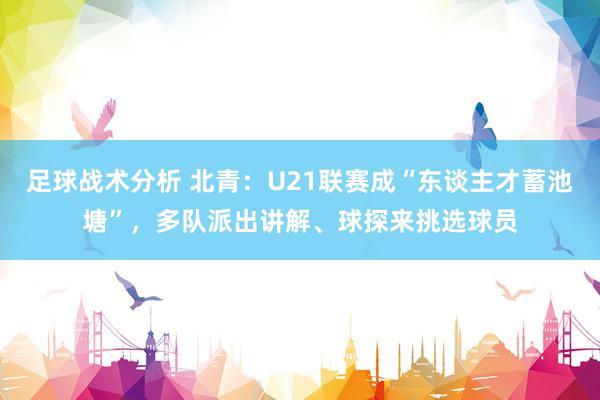 足球战术分析 北青：U21联赛成“东谈主才蓄池塘”，多队派出讲解、球探来挑选球员