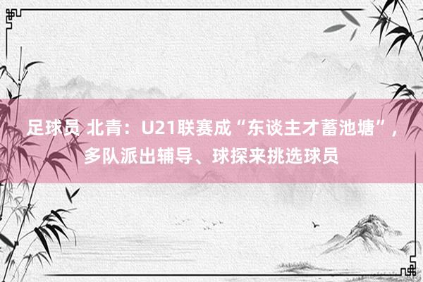 足球员 北青：U21联赛成“东谈主才蓄池塘”，多队派出辅导、球探来挑选球员