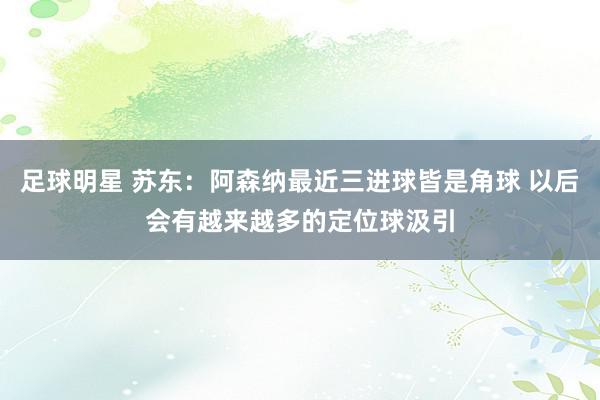 足球明星 苏东：阿森纳最近三进球皆是角球 以后会有越来越多的定位球汲引