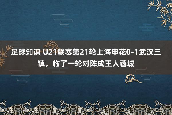 足球知识 U21联赛第21轮上海申花0-1武汉三镇，临了一轮对阵成王人蓉城