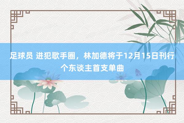 足球员 进犯歌手圈，林加德将于12月15日刊行个东谈主首支单曲