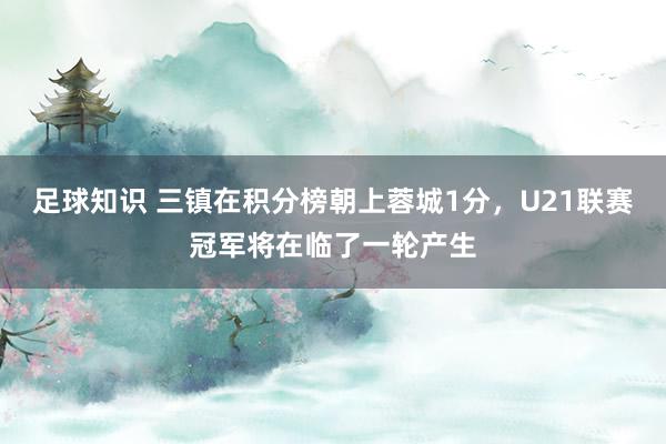 足球知识 三镇在积分榜朝上蓉城1分，U21联赛冠军将在临了一轮产生