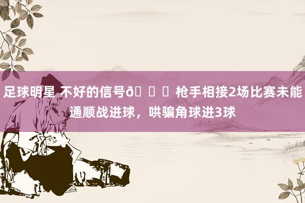 足球明星 不好的信号😕枪手相接2场比赛未能通顺战进球，哄骗角球进3球