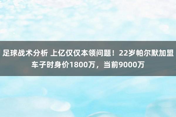 足球战术分析 上亿仅仅本领问题！22岁帕尔默加盟车子时身价1800万，当前9000万