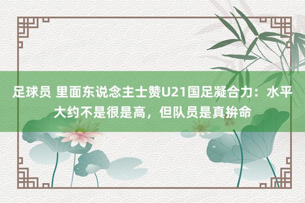 足球员 里面东说念主士赞U21国足凝合力：水平大约不是很是高，但队员是真拚命