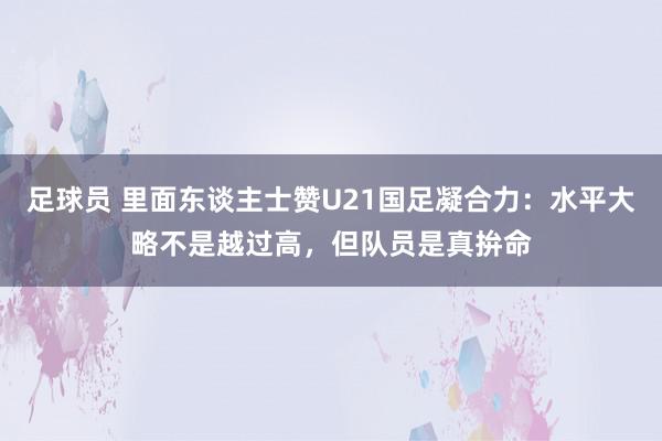 足球员 里面东谈主士赞U21国足凝合力：水平大略不是越过高，但队员是真拚命