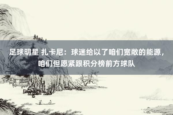 足球明星 扎卡尼：球迷给以了咱们宽敞的能源，咱们但愿紧跟积分榜前方球队