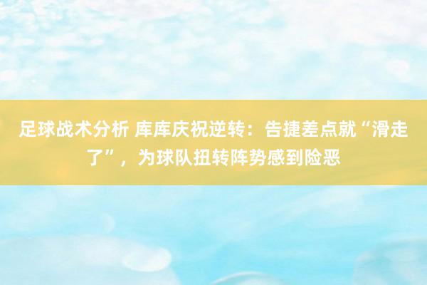 足球战术分析 库库庆祝逆转：告捷差点就“滑走了”，为球队扭转阵势感到险恶