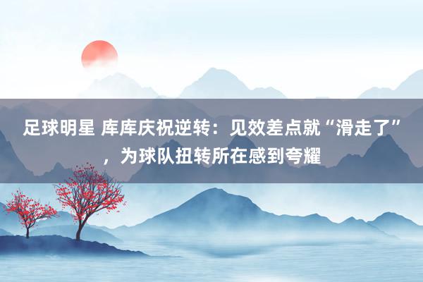 足球明星 库库庆祝逆转：见效差点就“滑走了”，为球队扭转所在感到夸耀