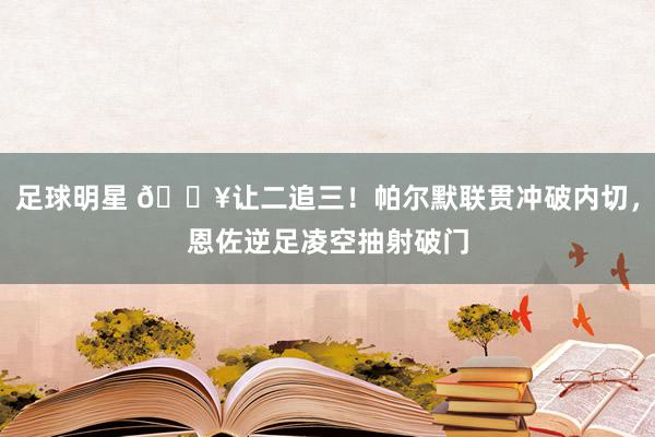 足球明星 💥让二追三！帕尔默联贯冲破内切，恩佐逆足凌空抽射破门