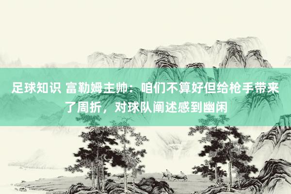 足球知识 富勒姆主帅：咱们不算好但给枪手带来了周折，对球队阐述感到幽闲