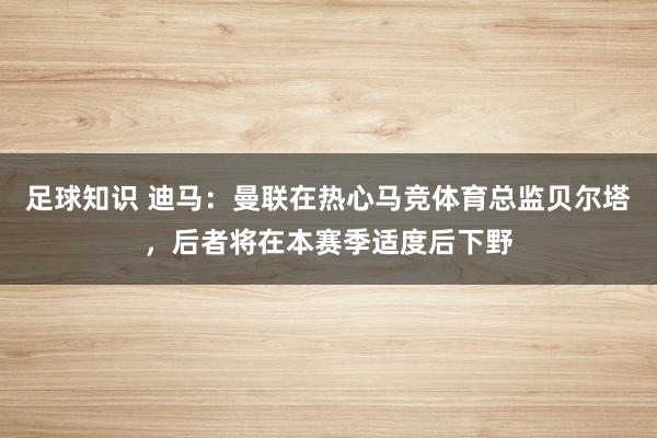 足球知识 迪马：曼联在热心马竞体育总监贝尔塔，后者将在本赛季适度后下野