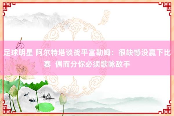 足球明星 阿尔特塔谈战平富勒姆：很缺憾没赢下比赛  偶而分你必须歌咏敌手