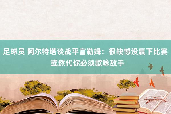 足球员 阿尔特塔谈战平富勒姆：很缺憾没赢下比赛  或然代你必须歌咏敌手