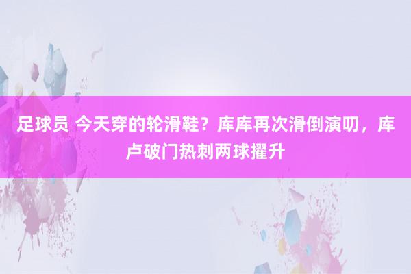 足球员 今天穿的轮滑鞋？库库再次滑倒演叨，库卢破门热刺两球擢升